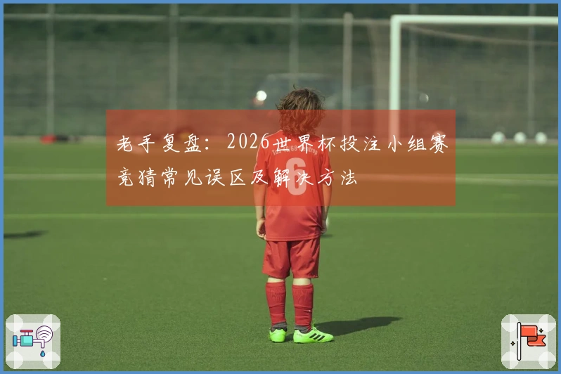 老手复盘：2026世界杯投注小组赛竞猜常见误区及解决方法
